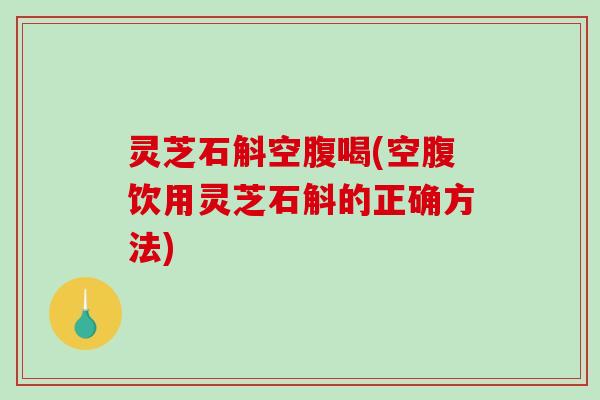灵芝石斛空腹喝(空腹饮用灵芝石斛的正确方法) 灵芝石斛空腹喝(空腹饮用灵芝石斛的正确方法)