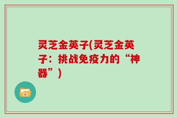 灵芝金英子(灵芝金英子:挑战免疫力的“神器”) 灵芝金英子(灵芝金英子:挑战免疫力的“神器”)