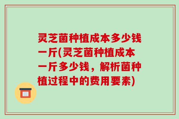 灵芝菌种植成本多少钱一斤(灵芝菌种植成本一斤多少钱,解析菌种植过程中的费用要素) 灵芝菌种植成本多少钱一斤(灵芝菌种植成本一斤多少钱,解析菌种植过程中的费用要素)