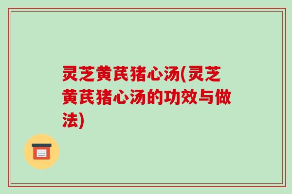 灵芝黄芪猪心汤(灵芝黄芪猪心汤的功效与做法) 灵芝黄芪猪心汤(灵芝黄芪猪心汤的功效与做法)