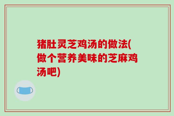 猪肚灵芝鸡汤的做法(做个营养美味的芝麻鸡汤吧) 猪肚灵芝鸡汤的做法(做个营养美味的芝麻鸡汤吧)