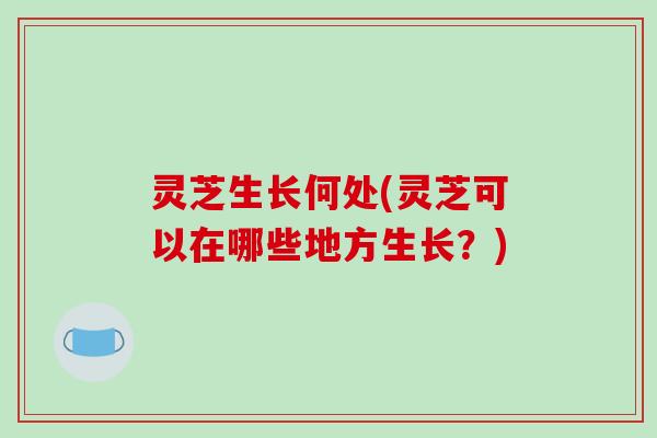 灵芝生长何处(灵芝可以在哪些地方生长?) 灵芝生长何处(灵芝可以在哪些地方生长?)