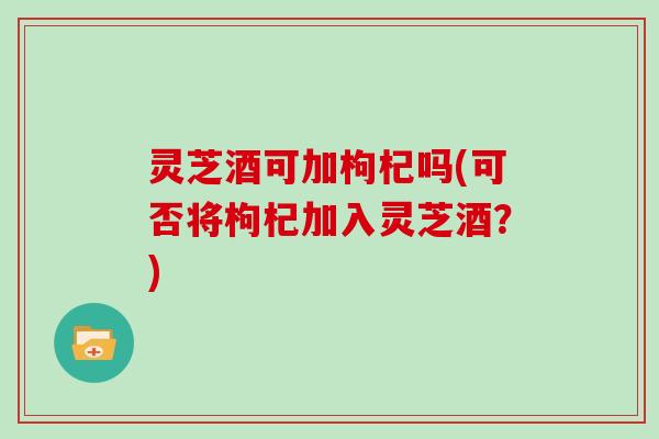 灵芝酒可加枸杞吗(可否将枸杞加入灵芝酒?) 灵芝酒可加枸杞吗(可否将枸杞加入灵芝酒?)