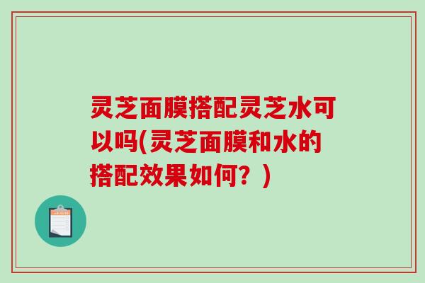 灵芝面膜搭配灵芝水可以吗(灵芝面膜和水的搭配效果如何?) 灵芝面膜搭配灵芝水可以吗(灵芝面膜和水的搭配效果如何?)