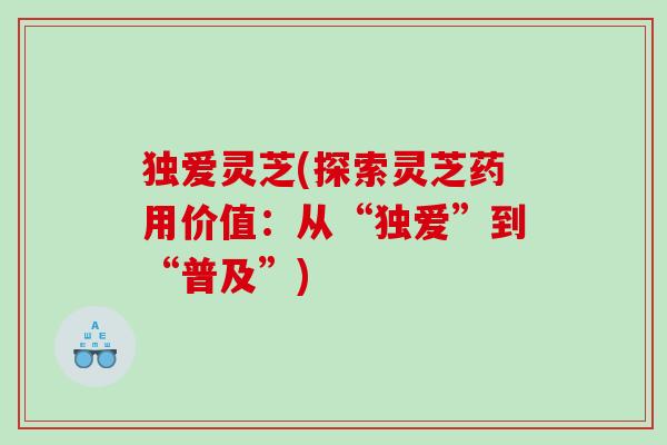 独爱灵芝(探索灵芝药用价值:从“独爱”到“普及”) 独爱灵芝(探索灵芝药用价值:从“独爱”到“普及”)