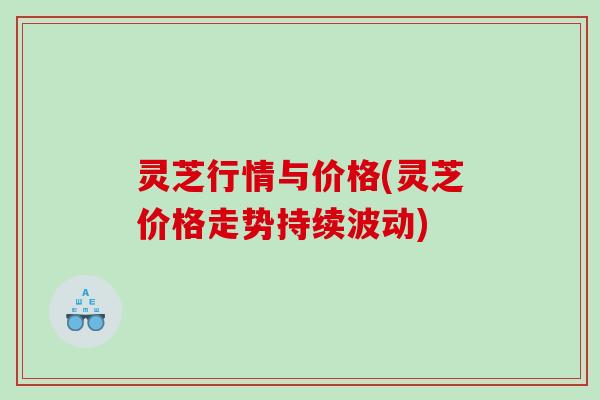 灵芝行情与价格(灵芝价格走势持续波动) 灵芝行情与价格(灵芝价格走势持续波动)