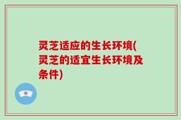 灵芝适应的生长环境(灵芝的适宜生长环境及条件) 灵芝适应的生长环境(灵芝的适宜生长环境及条件)
