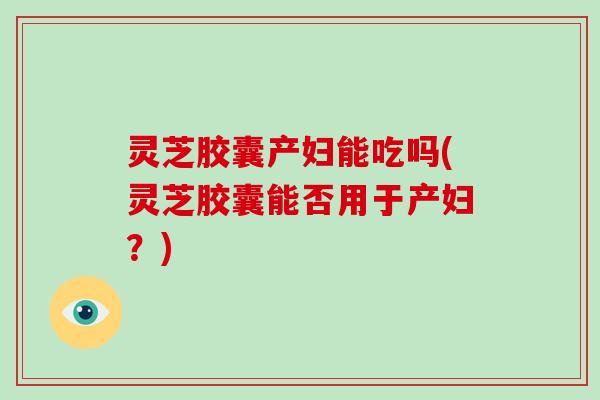 灵芝胶囊产妇能吃吗(灵芝胶囊能否用于产妇?) 灵芝胶囊产妇能吃吗(灵芝胶囊能否用于产妇?)