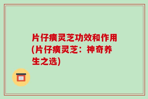 片仔癀灵芝功效和作用(片仔癀灵芝:神奇养生之选) 片仔癀灵芝功效和作用(片仔癀灵芝:神奇养生之选)