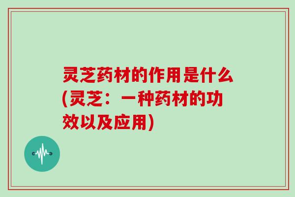 灵芝药材的作用是什么(灵芝:一种药材的功效以及应用) 灵芝药材的作用是什么(灵芝:一种药材的功效以及应用)