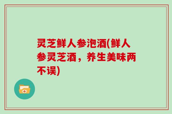 灵芝鲜人参泡酒(鲜人参灵芝酒,养生美味两不误) 灵芝鲜人参泡酒(鲜人参灵芝酒,养生美味两不误)