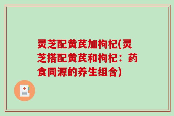 灵芝配黄芪加枸杞(灵芝搭配黄芪和枸杞:药食同源的养生组合) 灵芝配黄芪加枸杞(灵芝搭配黄芪和枸杞:药食同源的养生组合)