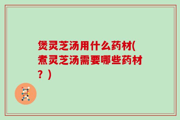 煲灵芝汤用什么药材(煮灵芝汤需要哪些药材?) 煲灵芝汤用什么药材(煮灵芝汤需要哪些药材?)