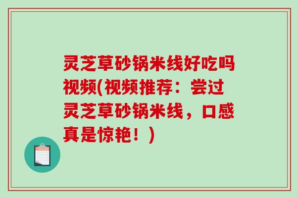 灵芝草砂锅米线好吃吗视频(视频推荐:尝过灵芝草砂锅米线,口感真是惊艳!) 灵芝草砂锅米线好吃吗视频(视频推荐:尝过灵芝草砂锅米线,口感真是惊艳!)