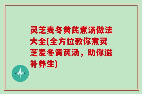 灵芝麦冬黄芪煮汤做法大全(全方位教你煮灵芝麦冬黄芪汤,助你滋补养生) 灵芝麦冬黄芪煮汤做法大全(全方位教你煮灵芝麦冬黄芪汤,助你滋补养生)
