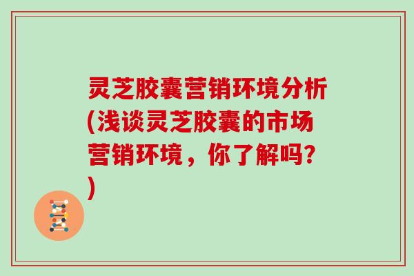 灵芝胶囊营销环境分析(浅谈灵芝胶囊的市场营销环境,你了解吗?) 灵芝胶囊营销环境分析(浅谈灵芝胶囊的市场营销环境,你了解吗?)