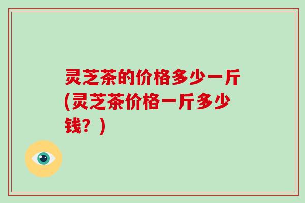 灵芝茶的价格多少一斤(灵芝茶价格一斤多少钱?) 灵芝茶的价格多少一斤(灵芝茶价格一斤多少钱?)