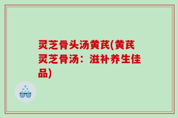 灵芝骨头汤黄芪(黄芪灵芝骨汤:滋补养生佳品) 灵芝骨头汤黄芪(黄芪灵芝骨汤:滋补养生佳品)