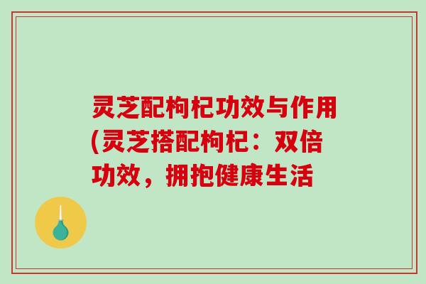 灵芝配枸杞功效与作用(灵芝搭配枸杞:双倍功效,拥抱健康生活 灵芝配枸杞功效与作用(灵芝搭配枸杞:双倍功效,拥抱健康生活