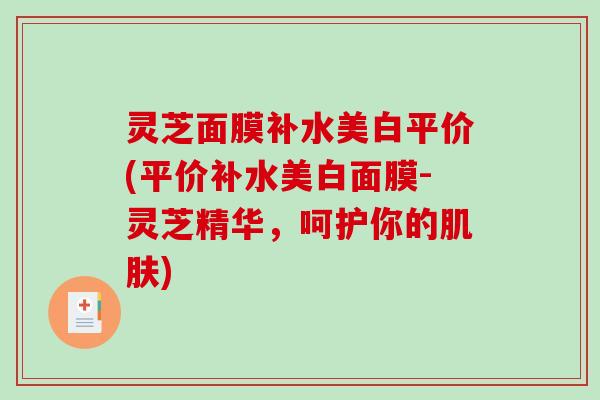 灵芝面膜补水美白平价(平价补水美白面膜-灵芝精华,呵护你的) 灵芝面膜补水美白平价(平价补水美白面膜-灵芝精华,呵护你的)
