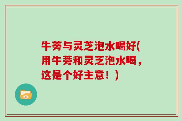 牛蒡与灵芝泡水喝好(用牛蒡和灵芝泡水喝,这是个好主意!) 牛蒡与灵芝泡水喝好(用牛蒡和灵芝泡水喝,这是个好主意!)