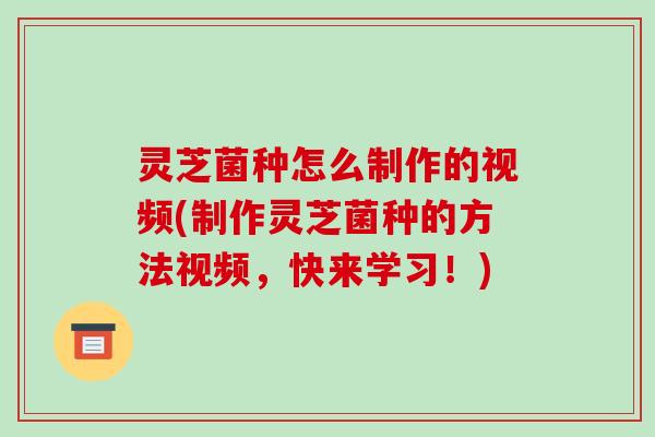 灵芝菌种怎么制作的视频(制作灵芝菌种的方法视频,快来学习!) 灵芝菌种怎么制作的视频(制作灵芝菌种的方法视频,快来学习!)