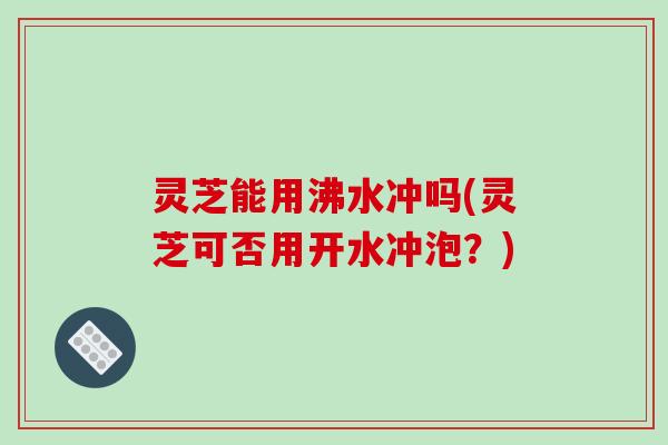灵芝能用沸水冲吗(灵芝可否用开水冲泡？)