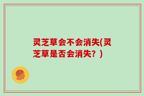 灵芝草会不会消失(灵芝草是否会消失?) 灵芝草会不会消失(灵芝草是否会消失?)