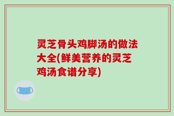 灵芝骨头鸡脚汤的做法大全(鲜美营养的灵芝鸡汤食谱分享) 灵芝骨头鸡脚汤的做法大全(鲜美营养的灵芝鸡汤食谱分享)