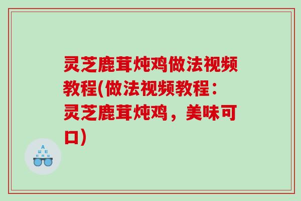 灵芝鹿茸炖鸡做法视频教程(做法视频教程:灵芝鹿茸炖鸡,美味可口) 灵芝鹿茸炖鸡做法视频教程(做法视频教程:灵芝鹿茸炖鸡,美味可口)