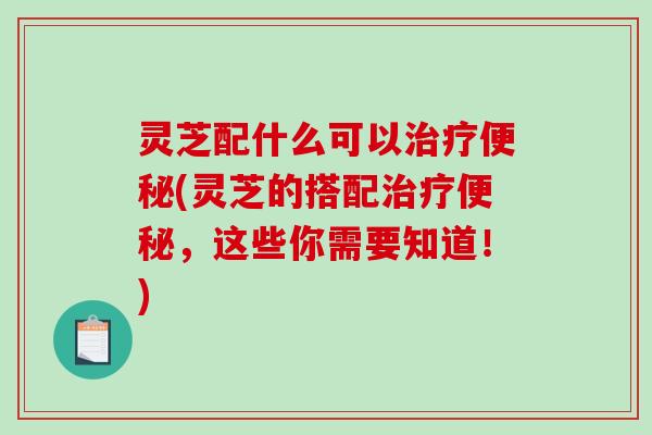 灵芝配什么可以(灵芝的搭配,这些你需要知道!) 灵芝配什么可以(灵芝的搭配,这些你需要知道!)