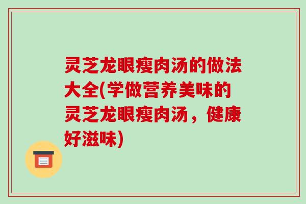 灵芝龙眼瘦肉汤的做法大全(学做营养美味的灵芝龙眼瘦肉汤，健康好滋味)