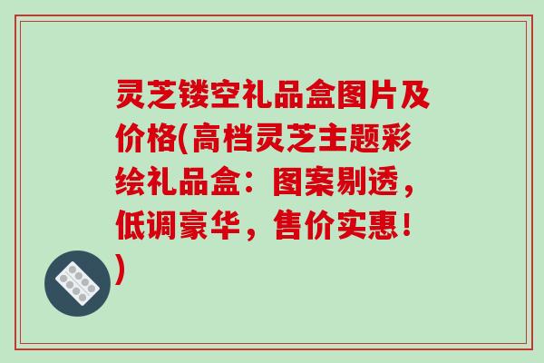 灵芝镂空礼品盒图片及价格(高档灵芝主题彩绘礼品盒:图案剔透,低调豪华,售价实惠!) 灵芝镂空礼品盒图片及价格(高档灵芝主题彩绘礼品盒:图案剔透,低调豪华,售价实惠!)