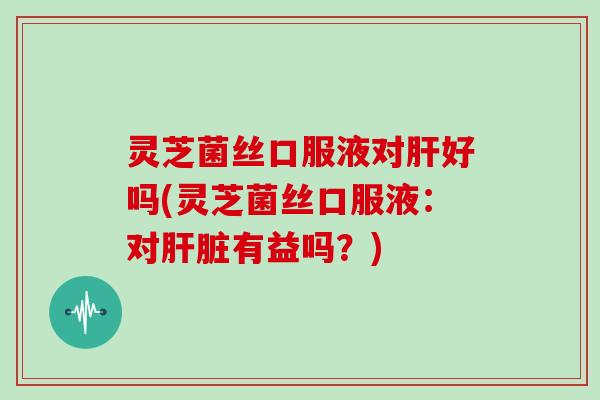 灵芝菌丝口服液对好吗(灵芝菌丝口服液:对有益吗?) 灵芝菌丝口服液对好吗(灵芝菌丝口服液:对有益吗?)