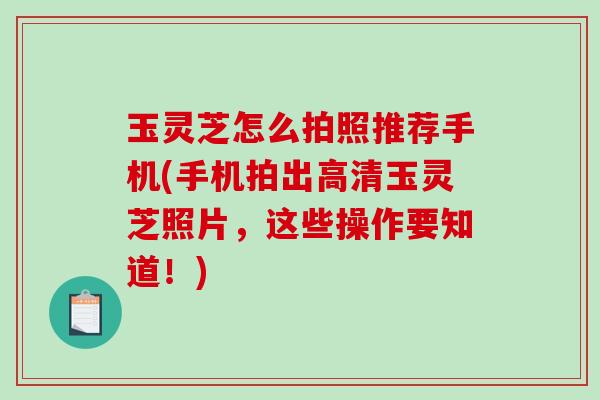 玉灵芝怎么拍照推荐手机(手机拍出高清玉灵芝照片,这些操作要知道!) 玉灵芝怎么拍照推荐手机(手机拍出高清玉灵芝照片,这些操作要知道!)