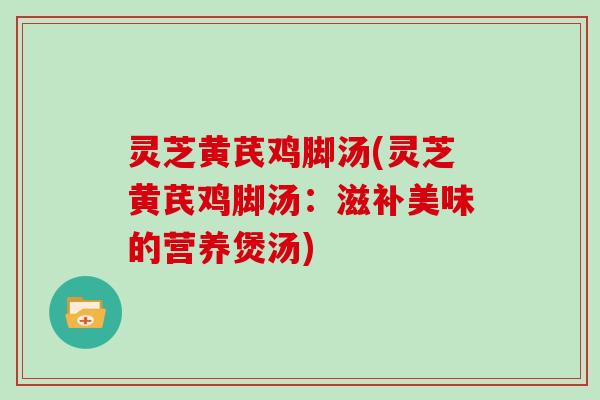 灵芝黄芪鸡脚汤(灵芝黄芪鸡脚汤:滋补美味的营养煲汤) 灵芝黄芪鸡脚汤(灵芝黄芪鸡脚汤:滋补美味的营养煲汤)