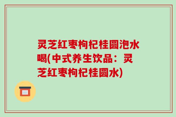 灵芝红枣枸杞桂圆泡水喝(中式养生饮品:灵芝红枣枸杞桂圆水) 灵芝红枣枸杞桂圆泡水喝(中式养生饮品:灵芝红枣枸杞桂圆水)