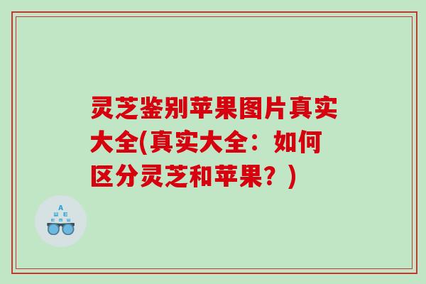 灵芝鉴别苹果图片真实大全(真实大全:如何区分灵芝和苹果?) 灵芝鉴别苹果图片真实大全(真实大全:如何区分灵芝和苹果?)