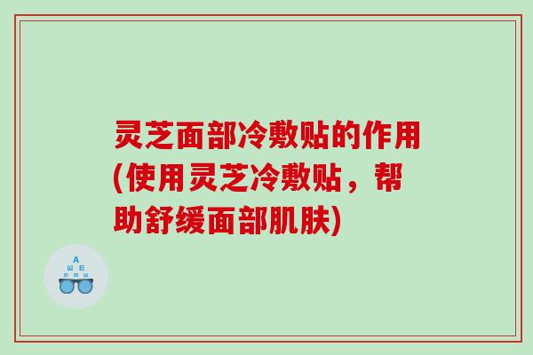灵芝面部冷敷贴的作用(使用灵芝冷敷贴,帮助舒缓面部) 灵芝面部冷敷贴的作用(使用灵芝冷敷贴,帮助舒缓面部)
