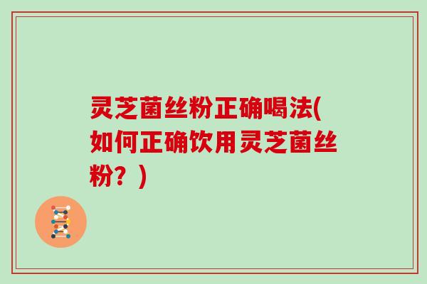 灵芝菌丝粉正确喝法(如何正确饮用灵芝菌丝粉?) 灵芝菌丝粉正确喝法(如何正确饮用灵芝菌丝粉?)