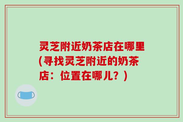 灵芝附近奶茶店在哪里(寻找灵芝附近的奶茶店:位置在哪儿?) 灵芝附近奶茶店在哪里(寻找灵芝附近的奶茶店:位置在哪儿?)
