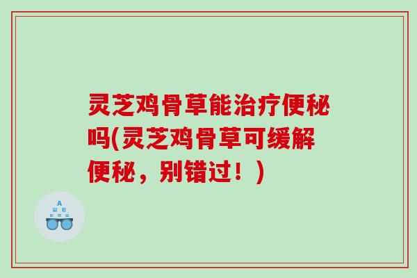 灵芝鸡骨草能吗(灵芝鸡骨草可缓解,别错过!) 灵芝鸡骨草能吗(灵芝鸡骨草可缓解,别错过!)