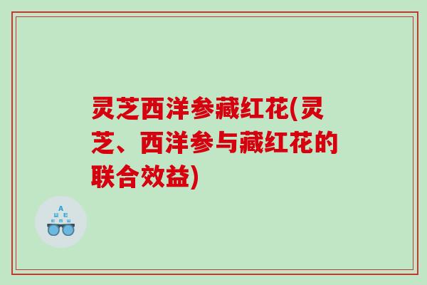 灵芝西洋参藏红花(灵芝、西洋参与藏红花的联合效益)