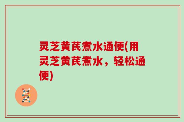 灵芝黄芪煮水通便(用灵芝黄芪煮水,轻松通便) 灵芝黄芪煮水通便(用灵芝黄芪煮水,轻松通便)