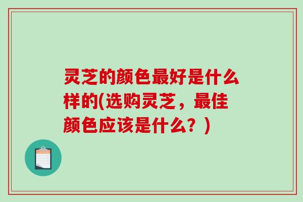灵芝的颜色好是什么样的(选购灵芝,佳颜色应该是什么?) 灵芝的颜色好是什么样的(选购灵芝,佳颜色应该是什么?)