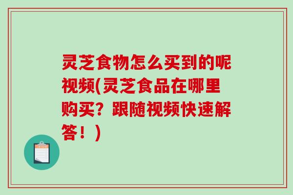 灵芝食物怎么买到的呢视频(灵芝食品在哪里购买？跟随视频快速解答！)