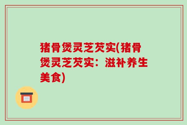 猪骨煲灵芝芡实(猪骨煲灵芝芡实:滋补养生美食) 猪骨煲灵芝芡实(猪骨煲灵芝芡实:滋补养生美食)