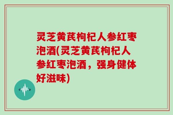 灵芝黄芪枸杞人参红枣泡酒(灵芝黄芪枸杞人参红枣泡酒,强身健体好滋味) 灵芝黄芪枸杞人参红枣泡酒(灵芝黄芪枸杞人参红枣泡酒,强身健体好滋味)