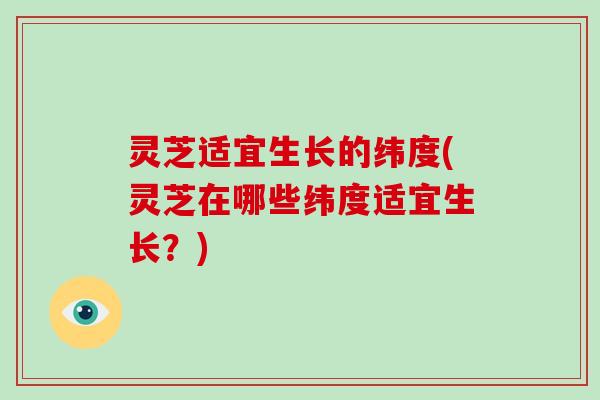 灵芝适宜生长的纬度(灵芝在哪些纬度适宜生长?) 灵芝适宜生长的纬度(灵芝在哪些纬度适宜生长?)