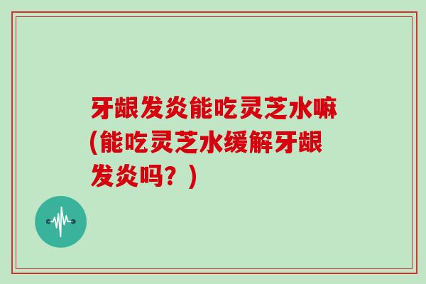牙龈发炎能吃灵芝水嘛(能吃灵芝水缓解牙龈发炎吗?) 牙龈发炎能吃灵芝水嘛(能吃灵芝水缓解牙龈发炎吗?)